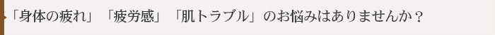 「身体の疲れ」「疲労感」「肌トラブル」のお悩みはありませんか？
